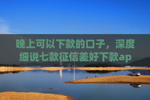 晚上可以下款的口子，深度细说七款征信差好下款app