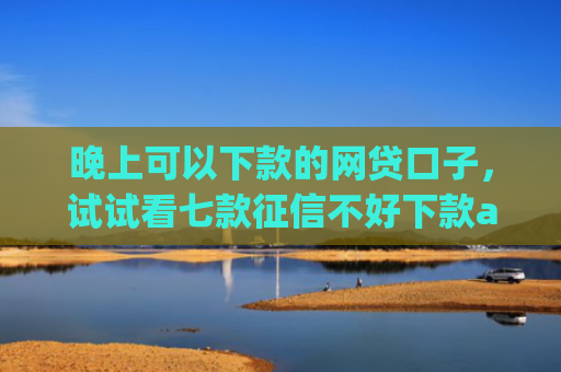 晚上可以下款的网贷口子，试试看七款征信不好下款app