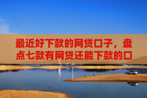 最近好下款的网贷口子，盘点七款有网贷还能下款的口子