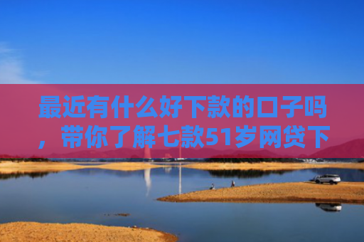 最近有什么好下款的口子吗，带你了解七款51岁网贷下款的口子