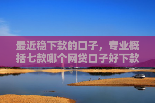 最近稳下款的口子，专业概括七款哪个网贷口子好下款的