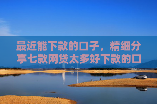 最近能下款的口子，精细分享七款网贷太多好下款的口子