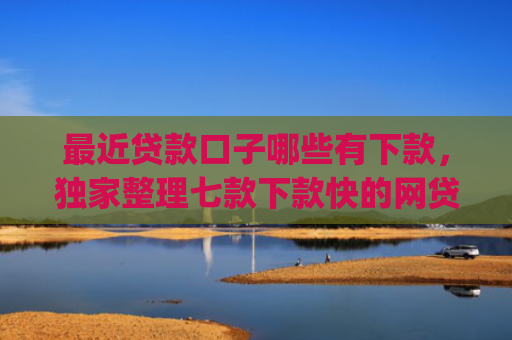 最近贷款口子哪些有下款，独家整理七款下款快的网贷口子App