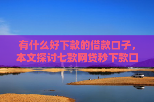 有什么好下款的借款口子，本文探讨七款网贷秒下款口子有