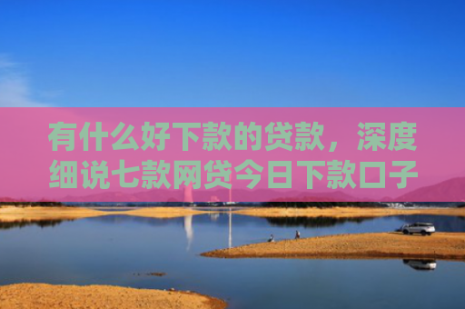 有什么好下款的贷款，深度细说七款网贷今日下款口子