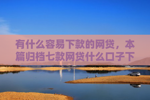 有什么容易下款的网贷，本篇归档七款网贷什么口子下款快
