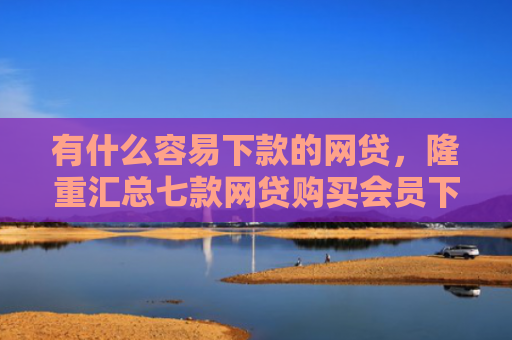 有什么容易下款的网贷，隆重汇总七款网贷购买会员下款口子