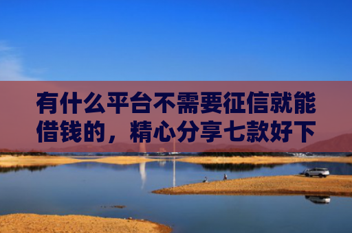 有什么平台不需要征信就能借钱的，精心分享七款好下款分期网贷口子