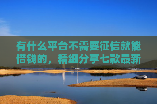 有什么平台不需要征信就能借钱的，精细分享七款最新下款快网贷口子