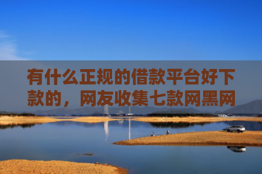 有什么正规的借款平台好下款的，网友收集七款网黑网贷的下款口子