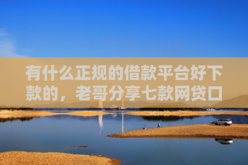 有什么正规的借款平台好下款的，老哥分享七款网贷口子额度大好下款
