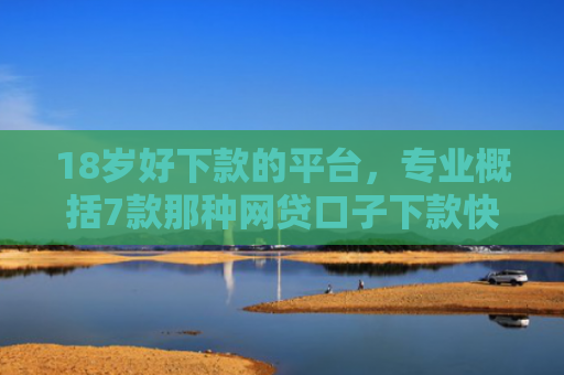 18岁好下款的平台，专业概括7款那种网贷口子下款快