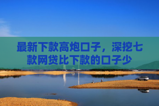 最新下款高炮口子，深挖七款网贷比下款的口子少