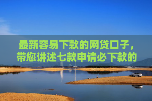 最新容易下款的网贷口子，带您讲述七款申请必下款的网贷口子