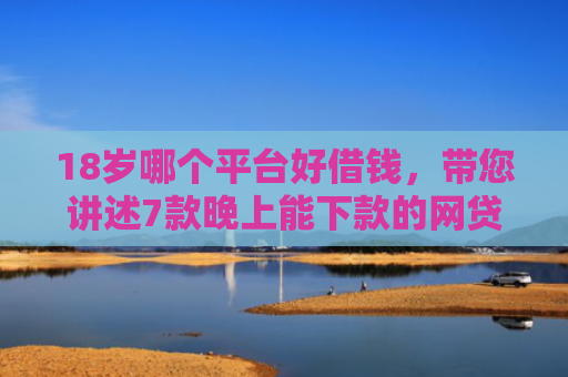 18岁哪个平台好借钱，带您讲述7款晚上能下款的网贷口子