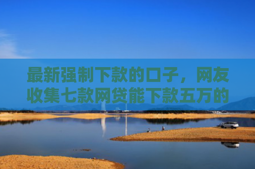最新强制下款的口子，网友收集七款网贷能下款五万的口子
