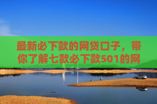 最新必下款的网贷口子，带你了解七款必下款501的网贷口子
