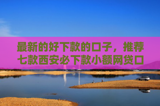 最新的好下款的口子，推荐七款西安必下款小额网贷口子