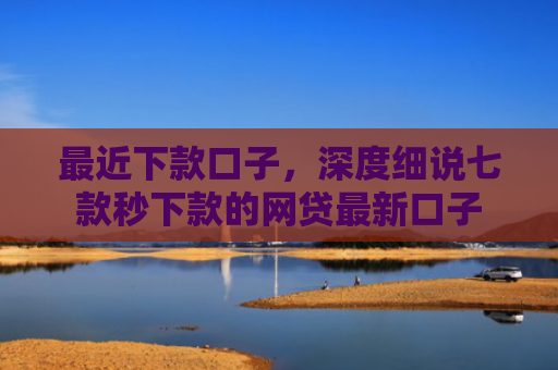 最近下款口子，深度细说七款秒下款的网贷最新口子