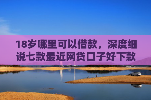 18岁哪里可以借款，深度细说七款最近网贷口子好下款的