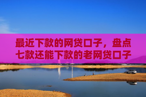 最近下款的网贷口子，盘点七款还能下款的老网贷口子