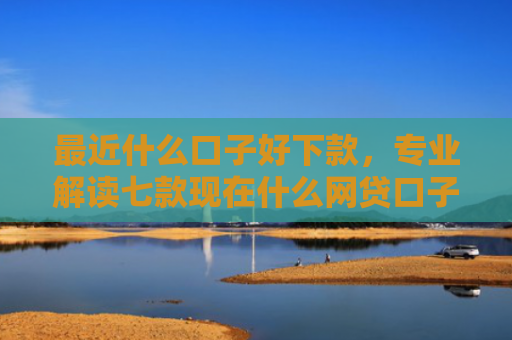 最近什么口子好下款，专业解读七款现在什么网贷口子下款快