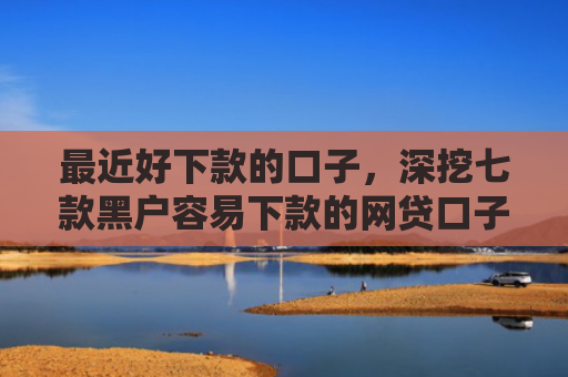 最近好下款的口子，深挖七款黑户容易下款的网贷口子