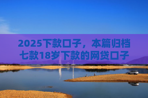 2025下款口子，本篇归档七款18岁下款的网贷口子