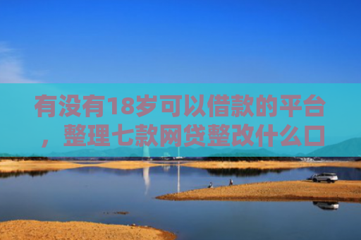 有没有18岁可以借款的平台，整理七款网贷整改什么口子下款