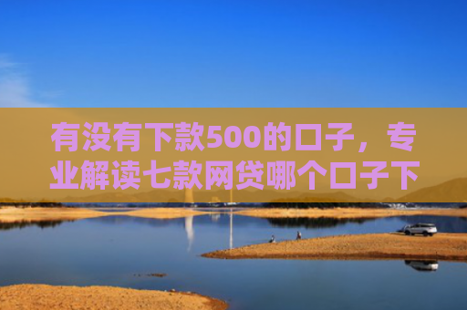 有没有下款500的口子，专业解读七款网贷哪个口子下款高