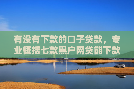 有没有下款的口子贷款，专业概括七款黑户网贷能下款口子