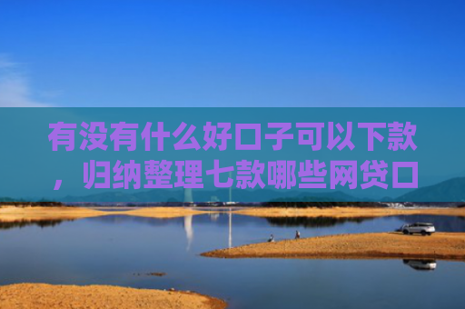 有没有什么好口子可以下款，归纳整理七款哪些网贷口子必下款