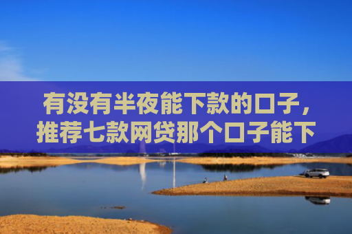 有没有半夜能下款的口子，推荐七款网贷那个口子能下款