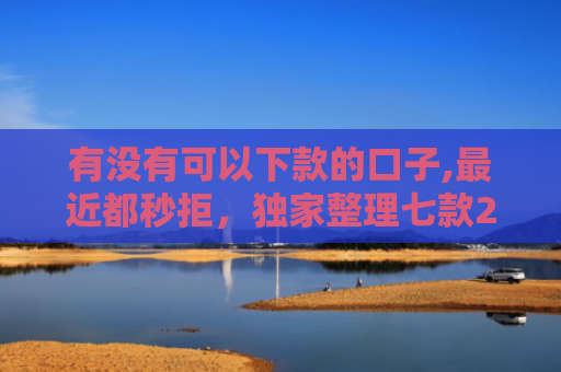 有没有可以下款的口子,最近都秒拒，独家整理七款2025网贷下款口子图