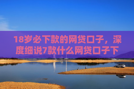 18岁必下款的网贷口子，深度细说7款什么网贷口子下款最快