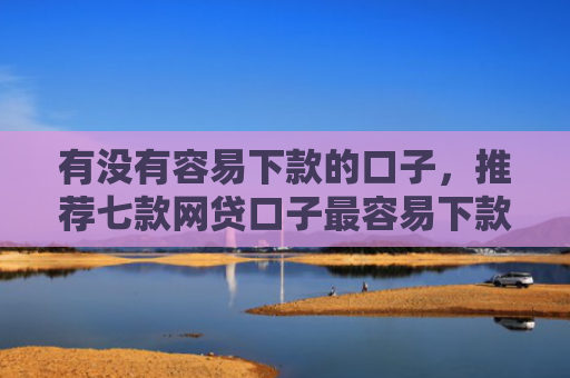 有没有容易下款的口子，推荐七款网贷口子最容易下款