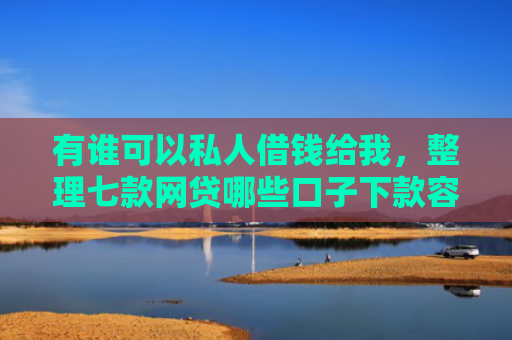 有谁可以私人借钱给我，整理七款网贷哪些口子下款容易
