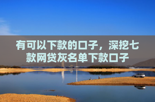 有可以下款的口子，深挖七款网贷灰名单下款口子