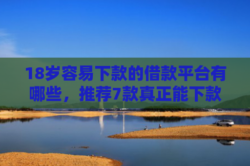 18岁容易下款的借款平台有哪些，推荐7款真正能下款的网贷口子