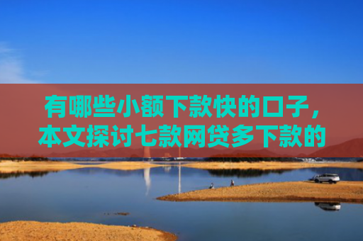 有哪些小额下款快的口子，本文探讨七款网贷多下款的口子