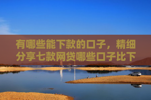 有哪些能下款的口子，精细分享七款网贷哪些口子比下款
