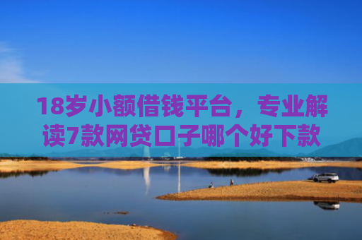 18岁小额借钱平台，专业解读7款网贷口子哪个好下款快
