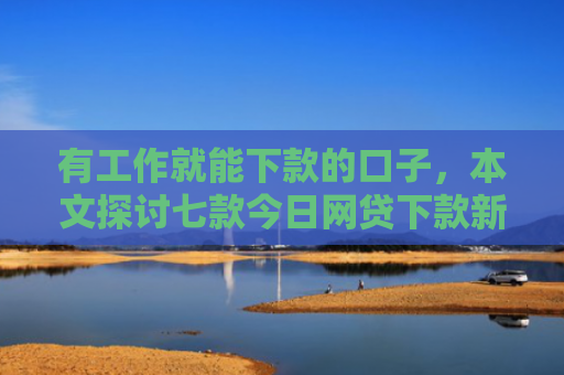有工作就能下款的口子，本文探讨七款今日网贷下款新口子