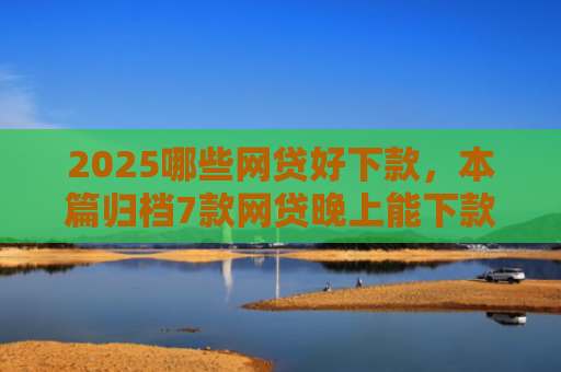 2025哪些网贷好下款，本篇归档7款网贷晚上能下款口子