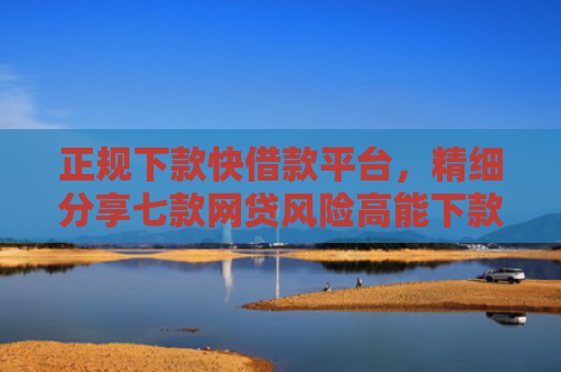 正规下款快借款平台，精细分享七款网贷风险高能下款的口子