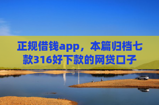 正规借钱app，本篇归档七款316好下款的网贷口子