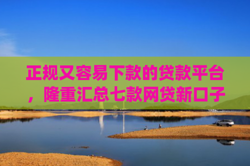 正规又容易下款的贷款平台，隆重汇总七款网贷新口子秒下款app