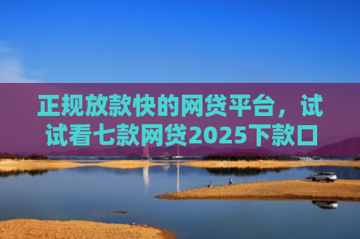 正规放款快的网贷平台，试试看七款网贷2025下款口子