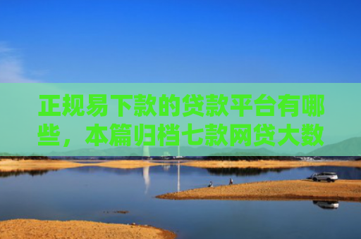 正规易下款的贷款平台有哪些，本篇归档七款网贷大数据花了下款口子