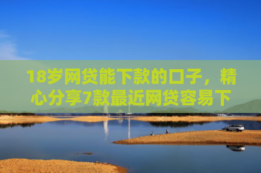 18岁网贷能下款的口子，精心分享7款最近网贷容易下款的口子